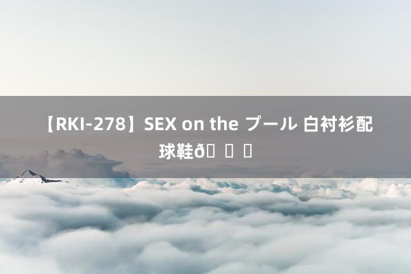 【RKI-278】SEX on the プール 白衬衫配球鞋?