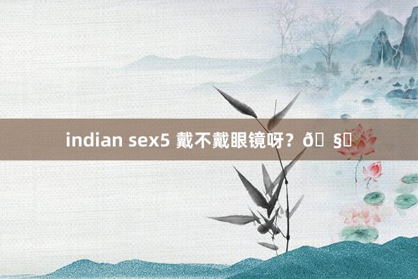 indian sex5 戴不戴眼镜呀？?