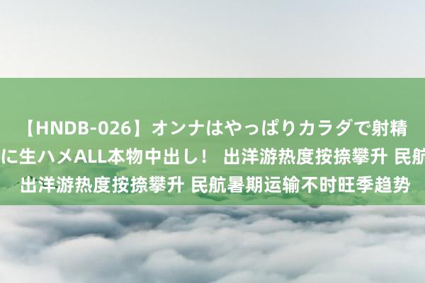 【HNDB-026】オンナはやっぱりカラダで射精する 厳選美巨乳ボディに生ハメALL本物中出し！ 出洋游热度按捺攀升 民航暑期运输不时旺季趋势