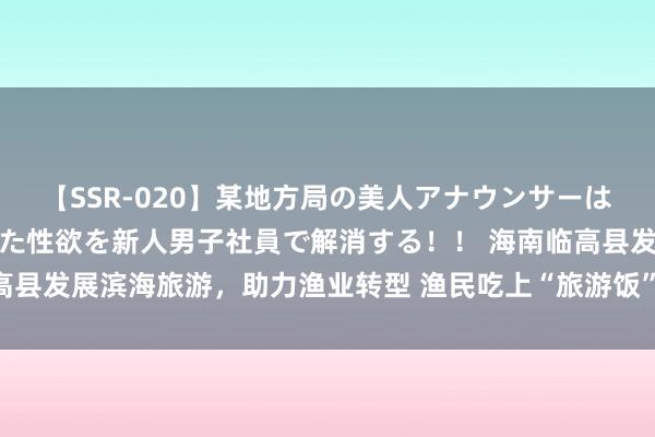 【SSR-020】某地方局の美人アナウンサーは忙し過ぎて溜まりまくった性欲を新人男子社員で解消する！！ 海南临高县发展滨海旅游，助力渔业转型 渔民吃上“旅游饭”（身边的经济故事）