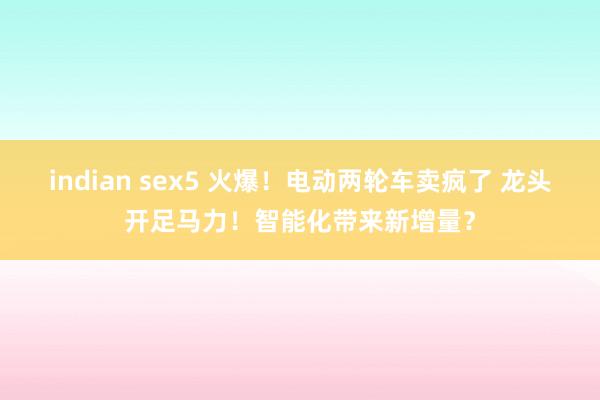 indian sex5 火爆！电动两轮车卖疯了 龙头开足马力！智能化带来新增量？