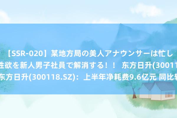 【SSR-020】某地方局の美人アナウンサーは忙し過ぎて溜まりまくった性欲を新人男子社員で解消する！！ 东方日升(300118.SZ)：上半年净耗费9.6亿元 同比转亏