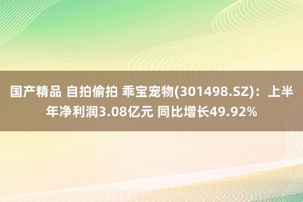 国产精品 自拍偷拍 乖宝宠物(301498.SZ)：上半年净利润3.08亿元 同比增长49.92%