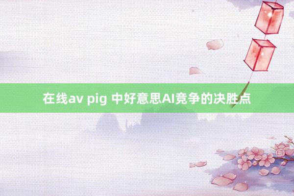 在线av pig 中好意思AI竞争的决胜点