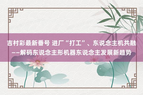 吉村彩最新番号 进厂“打工”、东说念主机共融——解码东说念主形机器东说念主发展新趋势