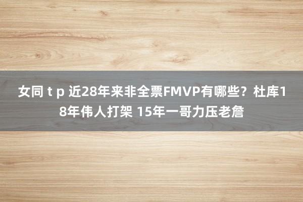 女同 t p 近28年来非全票FMVP有哪些？杜库18年伟人打架 15年一哥力压老詹