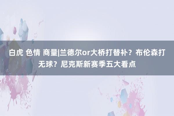 白虎 色情 商量|兰德尔or大桥打替补？布伦森打无球？尼克斯新赛季五大看点