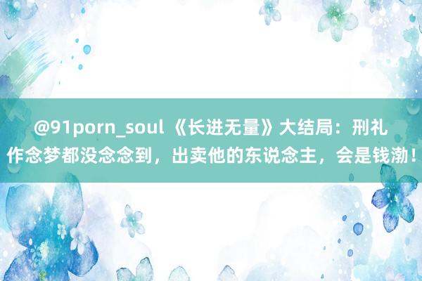 @91porn_soul 《长进无量》大结局：刑礼作念梦都没念念到，出卖他的东说念主，会是钱渤！