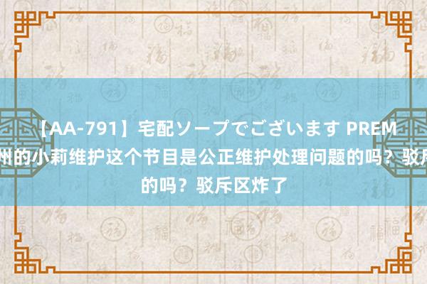 【AA-791】宅配ソープでございます PREMIUM 郑州的小莉维护这个节目是公正维护处理问题的吗？驳斥区炸了