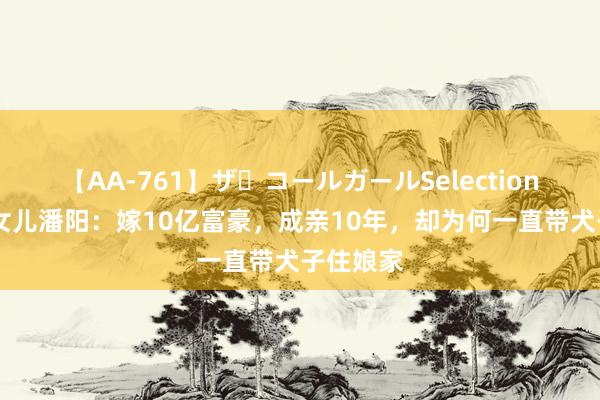 【AA-761】ザ・コールガールSelection 潘长江女儿潘阳：嫁10亿富豪，成亲10年，却为何一直带犬子住娘家