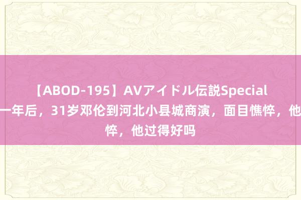 【ABOD-195】AVアイドル伝説Special 4 被封杀一年后，31岁邓伦到河北小县城商演，面目憔悴，他过得好吗