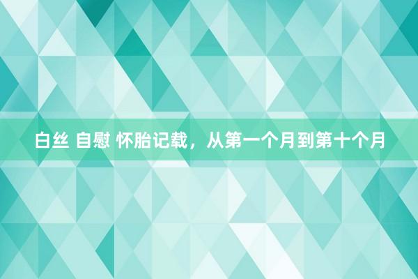 白丝 自慰 怀胎记载，从第一个月到第十个月