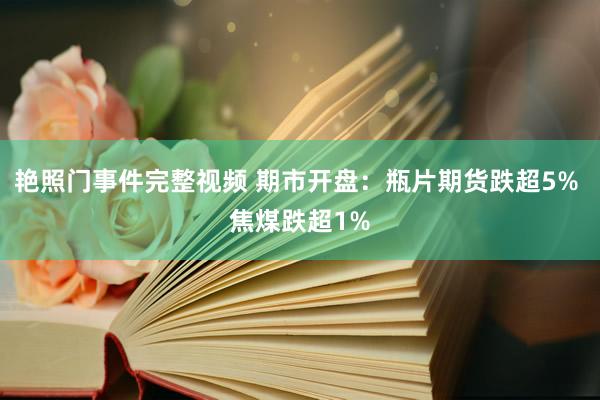 艳照门事件完整视频 期市开盘：瓶片期货跌超5% 焦煤跌超1%