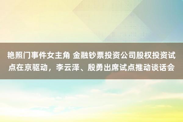 艳照门事件女主角 金融钞票投资公司股权投资试点在京驱动，李云泽、殷勇出席试点推动谈话会