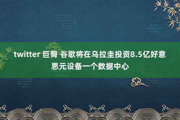 twitter 巨臀 谷歌将在乌拉圭投资8.5亿好意思元设备一个数据中心