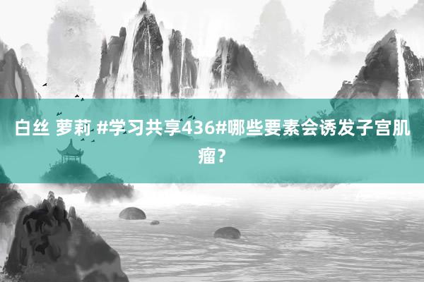 白丝 萝莉 #学习共享436#哪些要素会诱发子宫肌瘤？