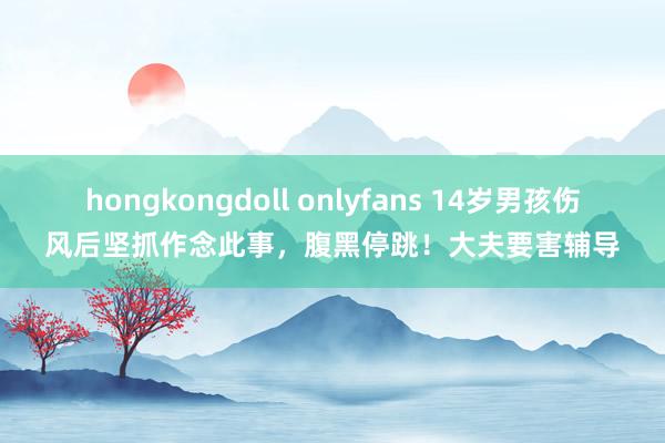 hongkongdoll onlyfans 14岁男孩伤风后坚抓作念此事，腹黑停跳！大夫要害辅导