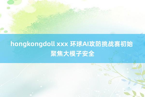 hongkongdoll xxx 环球AI攻防挑战赛初始 聚焦大模子安全