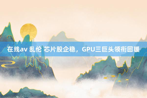 在线av 乱伦 芯片股企稳，GPU三巨头领衔回暖