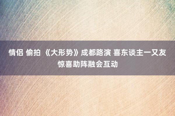 情侣 偷拍 《大形势》成都路演 喜东谈主一又友惊喜助阵融会互动