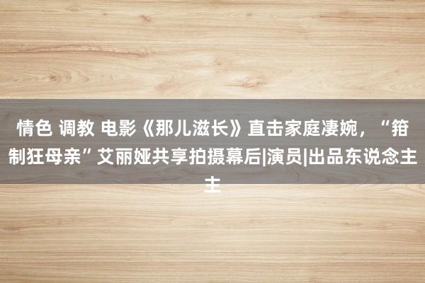 情色 调教 电影《那儿滋长》直击家庭凄婉，“箝制狂母亲”艾丽娅共享拍摄幕后|演员|出品东说念主