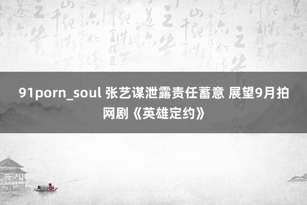 91porn_soul 张艺谋泄露责任蓄意 展望9月拍网剧《英雄定约》