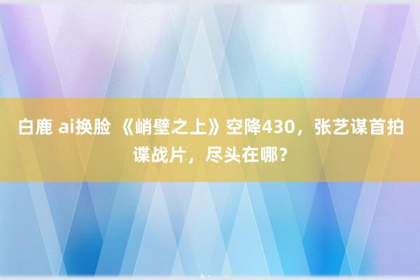 白鹿 ai换脸 《峭壁之上》空降430，张艺谋首拍谍战片，尽头在哪？