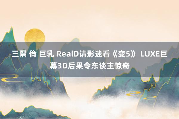 三隅 倫 巨乳 RealD请影迷看《变5》 LUXE巨幕3D后果令东谈主惊奇