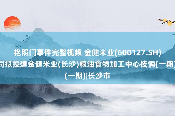 艳照门事件完整视频 金健米业(600127.SH)：子公司拟投建金健米业(长沙)粮油食物加工中心技俩(一期)|长沙市