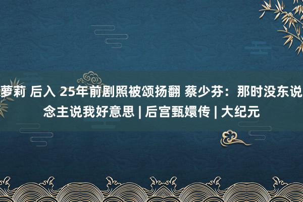 萝莉 后入 25年前剧照被颂扬翻 蔡少芬：那时没东说念主说我好意思 | 后宫甄嬛传 | 大纪元