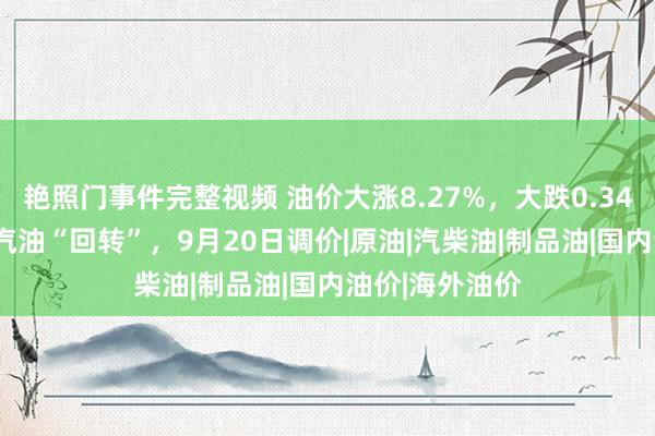 艳照门事件完整视频 油价大涨8.27%，大跌0.34元/升的92号汽油“回转”，9月20日调价|原油|汽柴油|制品油|国内油价|海外油价