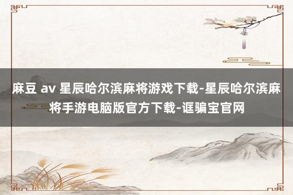 麻豆 av 星辰哈尔滨麻将游戏下载-星辰哈尔滨麻将手游电脑版官方下载-诓骗宝官网