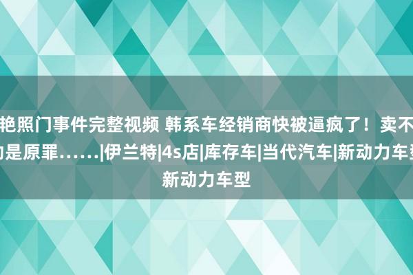 艳照门事件完整视频 韩系车经销商快被逼疯了！卖不动是原罪……|伊兰特|4s店|库存车|当代汽车|新动力车型