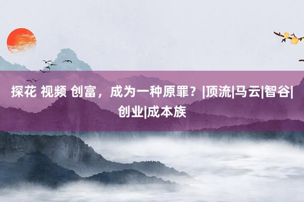 探花 视频 创富，成为一种原罪？|顶流|马云|智谷|创业|成本族