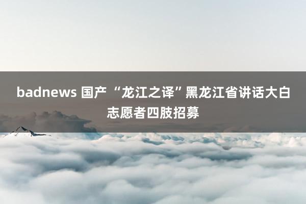 badnews 国产 “龙江之译”黑龙江省讲话大白志愿者四肢招募