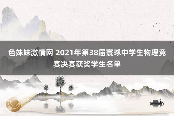 色妹妹激情网 2021年第38届寰球中学生物理竞赛决赛获奖学生名单