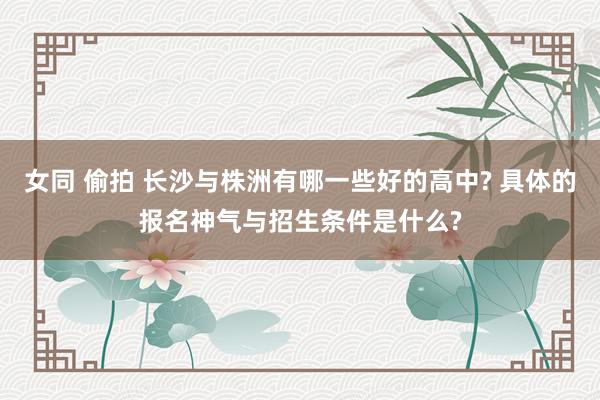 女同 偷拍 长沙与株洲有哪一些好的高中? 具体的报名神气与招生条件是什么?