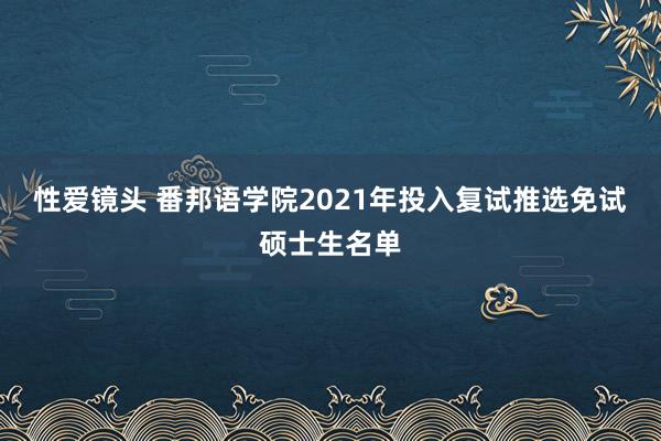 性爱镜头 番邦语学院2021年投入复试推选免试硕士生名单