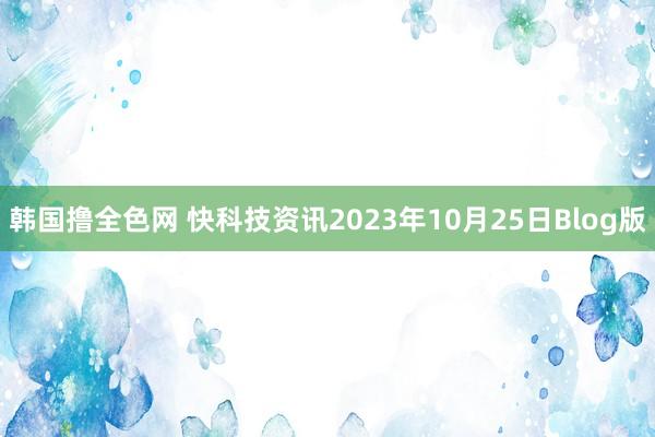 韩国撸全色网 快科技资讯2023年10月25日Blog版