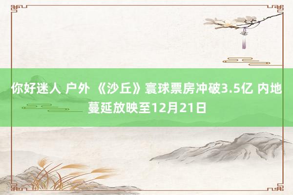 你好迷人 户外 《沙丘》寰球票房冲破3.5亿 内地蔓延放映至12月21日