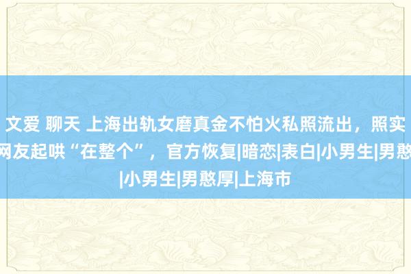 文爱 聊天 上海出轨女磨真金不怕火私照流出，照实好意思！网友起哄“在整个”，官方恢复|暗恋|表白|小男生|男憨厚|上海市