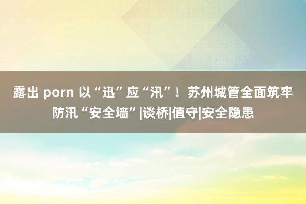 露出 porn 以“迅”应“汛”！苏州城管全面筑牢防汛“安全墙”|谈桥|值守|安全隐患