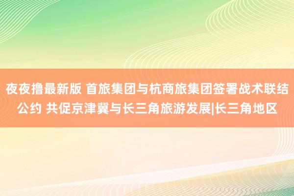 夜夜撸最新版 首旅集团与杭商旅集团签署战术联结公约 共促京津冀与长三角旅游发展|长三角地区