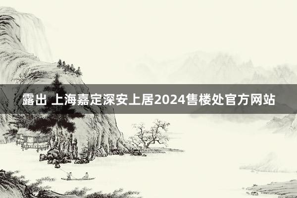 露出 上海嘉定深安上居2024售楼处官方网站