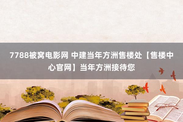 7788被窝电影网 中建当年方洲售楼处【售楼中心官网】当年方洲接待您