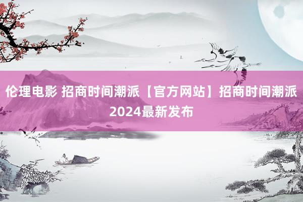 伦理电影 招商时间潮派【官方网站】招商时间潮派2024最新发布