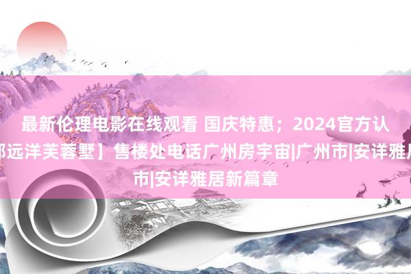 最新伦理电影在线观看 国庆特惠；2024官方认证【花都远洋芙蓉墅】售楼处电话广州房宇宙|广州市|安详雅居新篇章