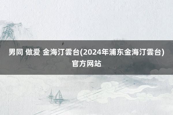 男同 做爱 金海汀雲台(2024年浦东金海汀雲台)官方网站