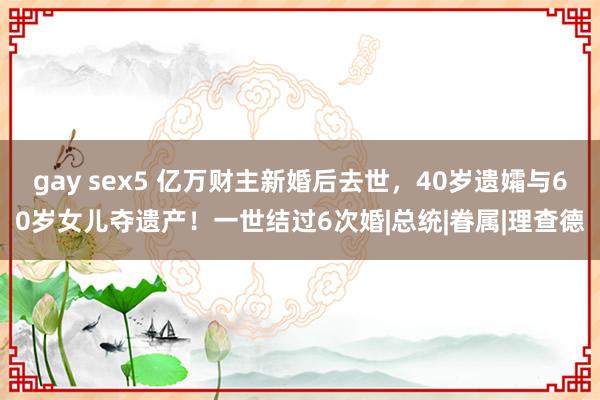 gay sex5 亿万财主新婚后去世，40岁遗孀与60岁女儿夺遗产！一世结过6次婚|总统|眷属|理查德