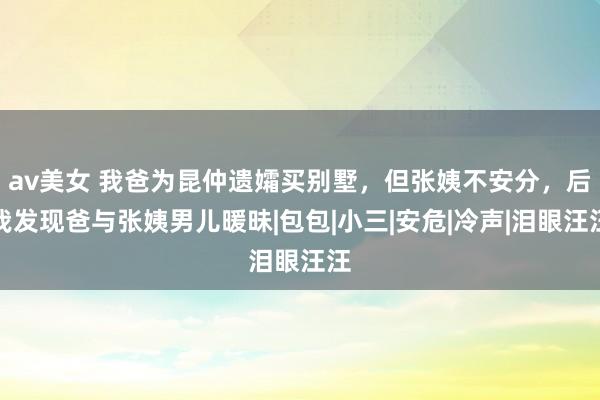 av美女 我爸为昆仲遗孀买别墅，但张姨不安分，后我发现爸与张姨男儿暖昧|包包|小三|安危|冷声|泪眼汪汪